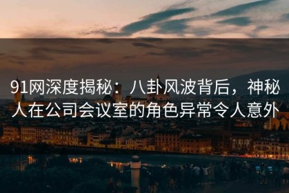 91网深度揭秘：八卦风波背后，神秘人在公司会议室的角色异常令人意外