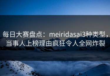 每日大赛盘点：meiridasai3种类型，当事人上榜理由疯狂令人全网炸裂