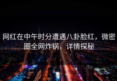 网红在中午时分遭遇八卦脸红，微密圈全网炸锅，详情探秘