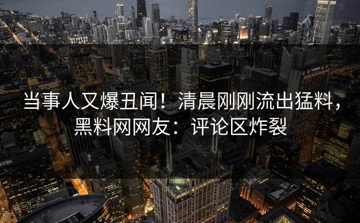 当事人又爆丑闻！清晨刚刚流出猛料，黑料网网友：评论区炸裂