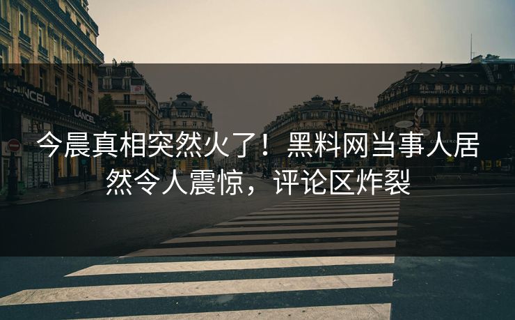 今晨真相突然火了！黑料网当事人居然令人震惊，评论区炸裂
