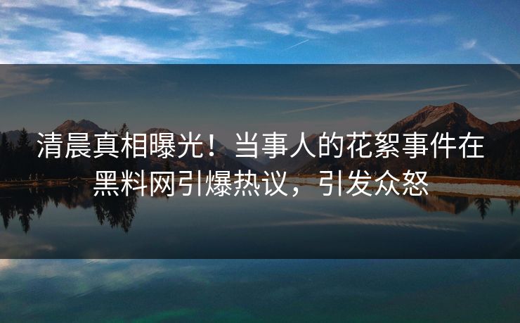 清晨真相曝光！当事人的花絮事件在黑料网引爆热议，引发众怒