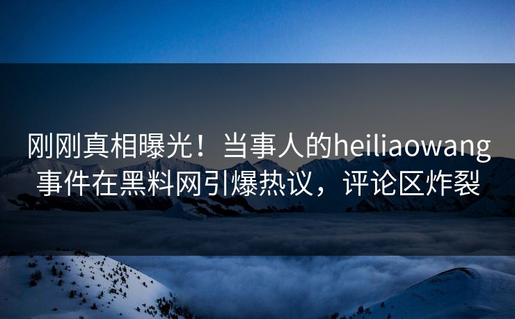 刚刚真相曝光！当事人的heiliaowang事件在黑料网引爆热议，评论区炸裂