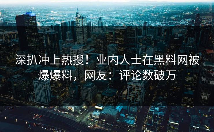 深扒冲上热搜！业内人士在黑料网被爆爆料，网友：评论数破万