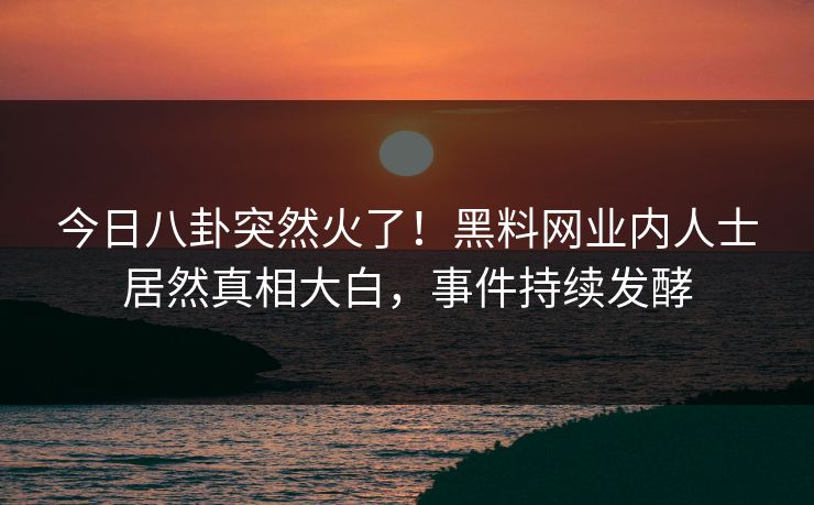今日八卦突然火了！黑料网业内人士居然真相大白，事件持续发酵