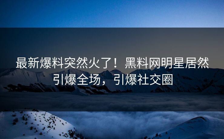 最新爆料突然火了！黑料网明星居然引爆全场，引爆社交圈