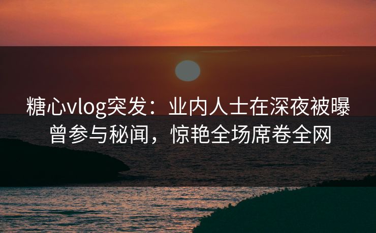 糖心vlog突发：业内人士在深夜被曝曾参与秘闻，惊艳全场席卷全网
