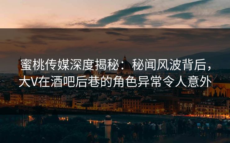 蜜桃传媒深度揭秘：秘闻风波背后，大V在酒吧后巷的角色异常令人意外