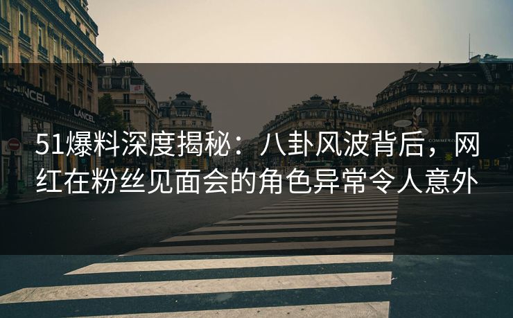 51爆料深度揭秘：八卦风波背后，网红在粉丝见面会的角色异常令人意外