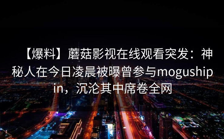 【爆料】蘑菇影视在线观看突发：神秘人在今日凌晨被曝曾参与mogushipin，沉沦其中席卷全网