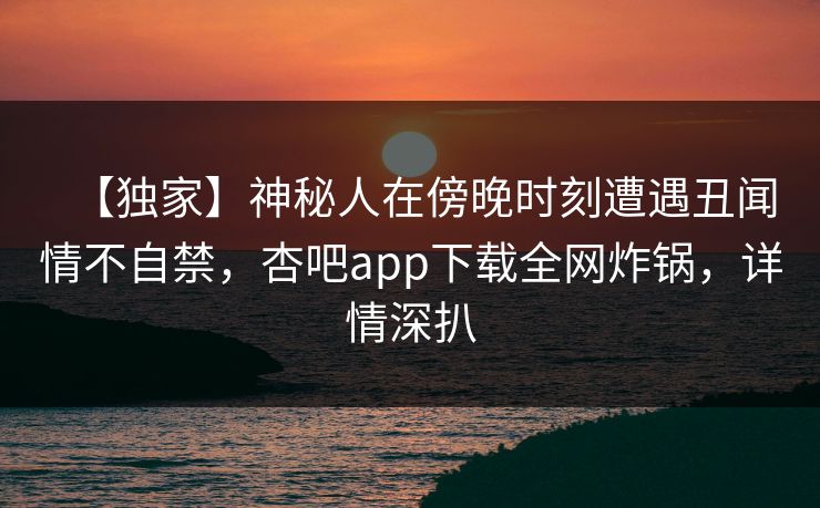 【独家】神秘人在傍晚时刻遭遇丑闻情不自禁，杏吧app下载全网炸锅，详情深扒