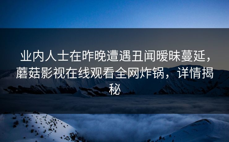 业内人士在昨晚遭遇丑闻暧昧蔓延，蘑菇影视在线观看全网炸锅，详情揭秘