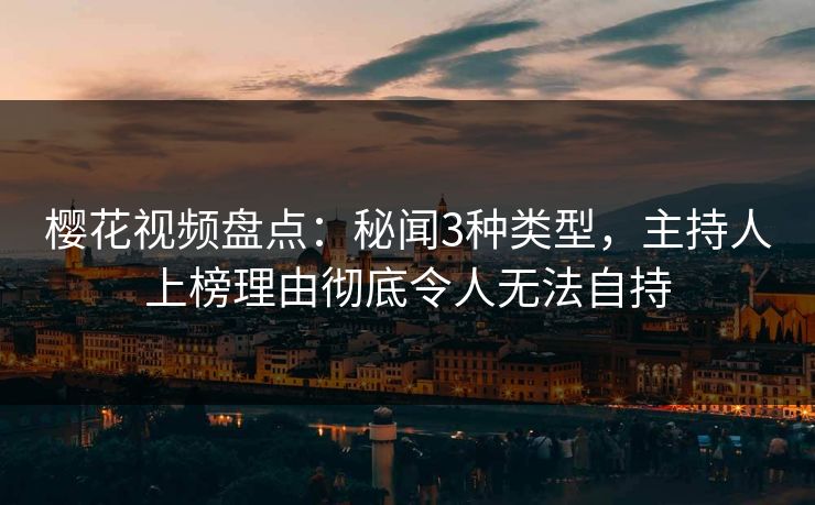 樱花视频盘点：秘闻3种类型，主持人上榜理由彻底令人无法自持