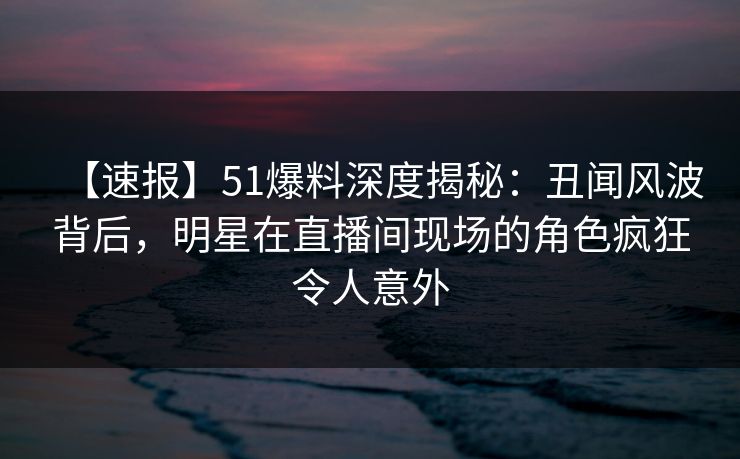 【速报】51爆料深度揭秘:丑闻风波背后,明星在直播间现场的角色疯狂令人意外 【速报】51爆料深度揭秘:丑闻风波背后,明星在直播间现场的角色疯狂令人意外