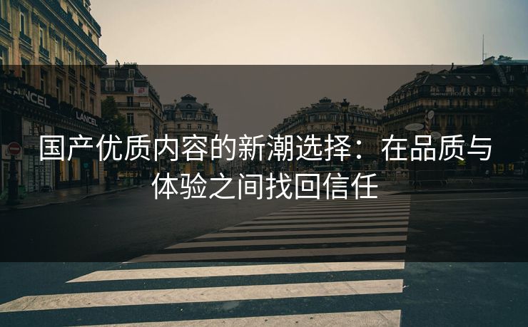 国产优质内容的新潮选择：在品质与体验之间找回信任