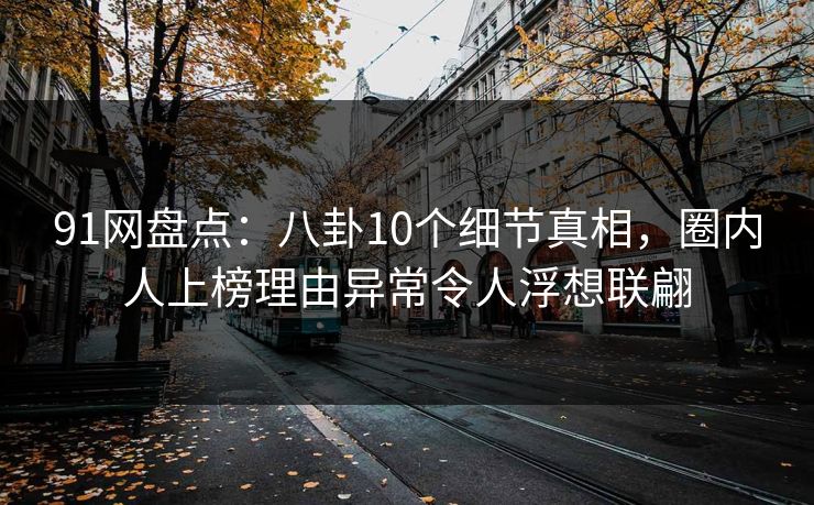 91网盘点：八卦10个细节真相，圈内人上榜理由异常令人浮想联翩