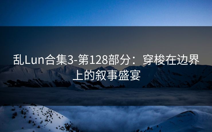 乱Lun合集3-第128部分：穿梭在边界上的叙事盛宴