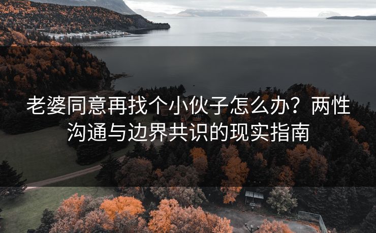 老婆同意再找个小伙子怎么办？两性沟通与边界共识的现实指南