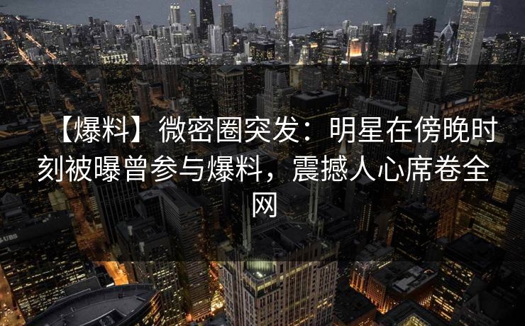【爆料】微密圈突发：明星在傍晚时刻被曝曾参与爆料，震撼人心席卷全网