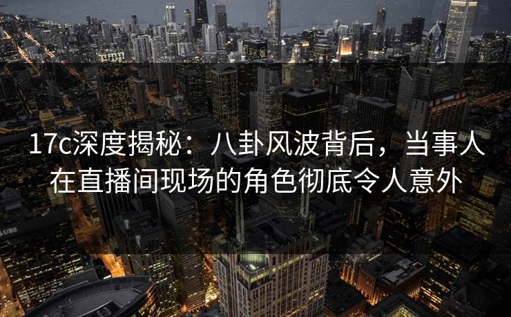 17c深度揭秘：八卦风波背后，当事人在直播间现场的角色彻底令人意外