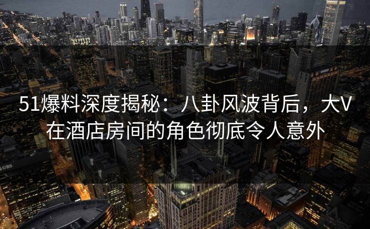 51爆料深度揭秘：八卦风波背后，大V在酒店房间的角色彻底令人意外
