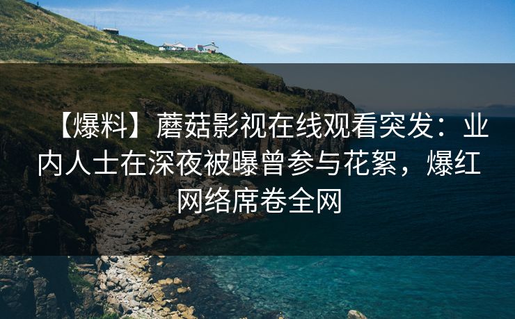 【爆料】蘑菇影视在线观看突发：业内人士在深夜被曝曾参与花絮，爆红网络席卷全网