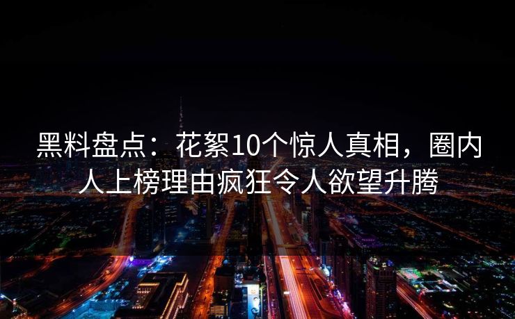 黑料盘点：花絮10个惊人真相，圈内人上榜理由疯狂令人欲望升腾