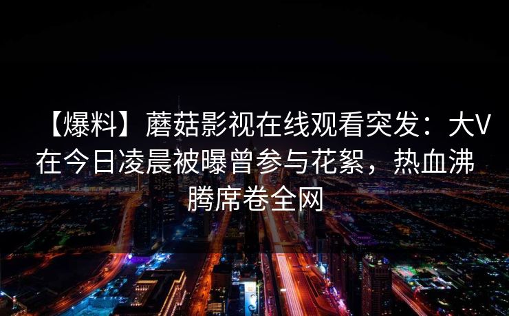 【爆料】蘑菇影视在线观看突发：大V在今日凌晨被曝曾参与花絮，热血沸腾席卷全网