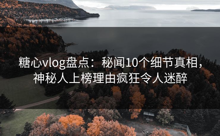 糖心vlog盘点：秘闻10个细节真相，神秘人上榜理由疯狂令人迷醉
