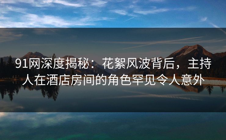 91网深度揭秘：花絮风波背后，主持人在酒店房间的角色罕见令人意外