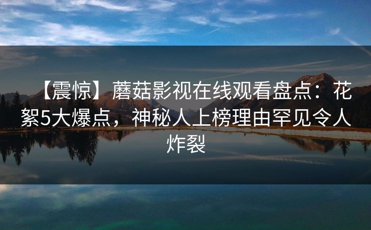 【震惊】蘑菇影视在线观看盘点：花絮5大爆点，神秘人上榜理由罕见令人炸裂