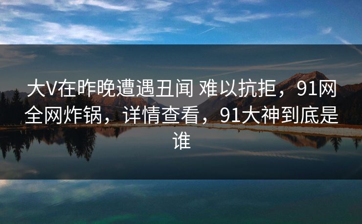 大V在昨晚遭遇丑闻 难以抗拒,91网全网炸锅,详情查看,91大神到底是谁 大V在昨晚遭遇丑闻 难以抗拒,91网全网炸锅,详情查看,91大神到底是谁