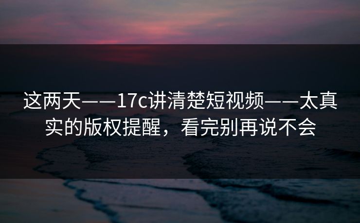 这两天——17c讲清楚短视频——太真实的版权提醒，看完别再说不会